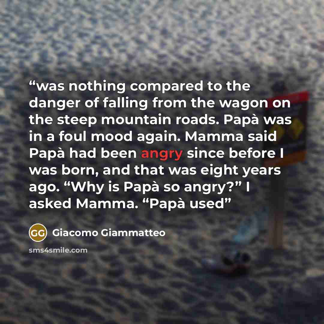 “was nothing compared to the danger of falling from the wagon on the steep mountain roads. Papà was in a foul mood again. Mamma said Papà had been angry since before I was born, and that was eight years ago. “Why is Papà so angry?” I asked Mamma. “Papà used” quote by Giacomo Giammatteo