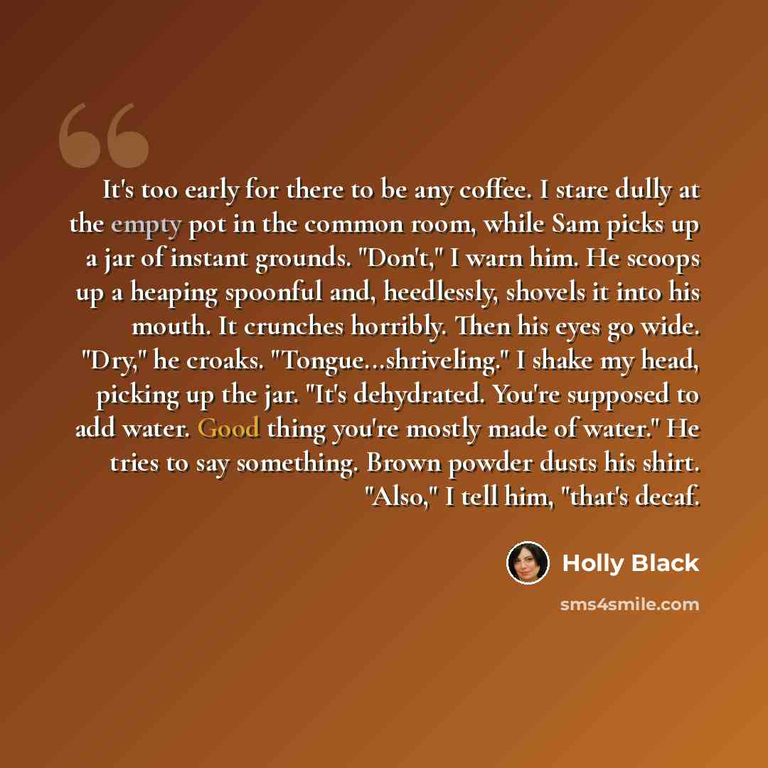 “It's too early for there to be any coffee. I stare dully at the empty pot in the common room, while Sam picks up a jar of instant grounds. "Don't," I warn him. He scoops up a heaping spoonful and, heedlessly, shovels it into his mouth. It crunches horribly. Then his eyes go wide. "Dry," he croaks…” quote by Holly Black