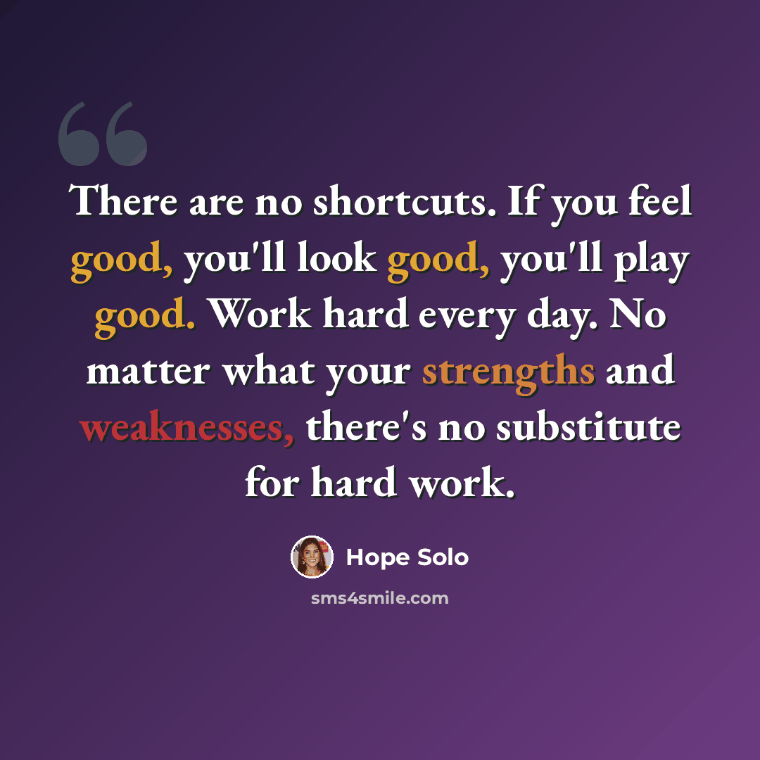 “There are no shortcuts. If you feel good, you'll look good, you'll play good. Work hard every day. No matter what your strengths and weaknesses, there's no substitute for hard work.” quote by Hope Solo