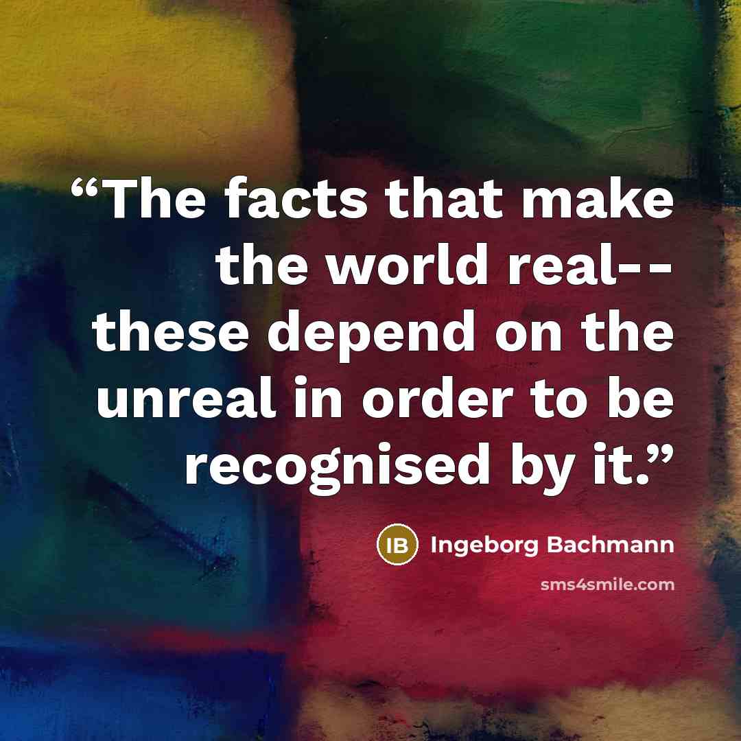 “The facts that make the world real-- these depend on the unreal in order to be recognised by it.” quote by Ingeborg Bachmann