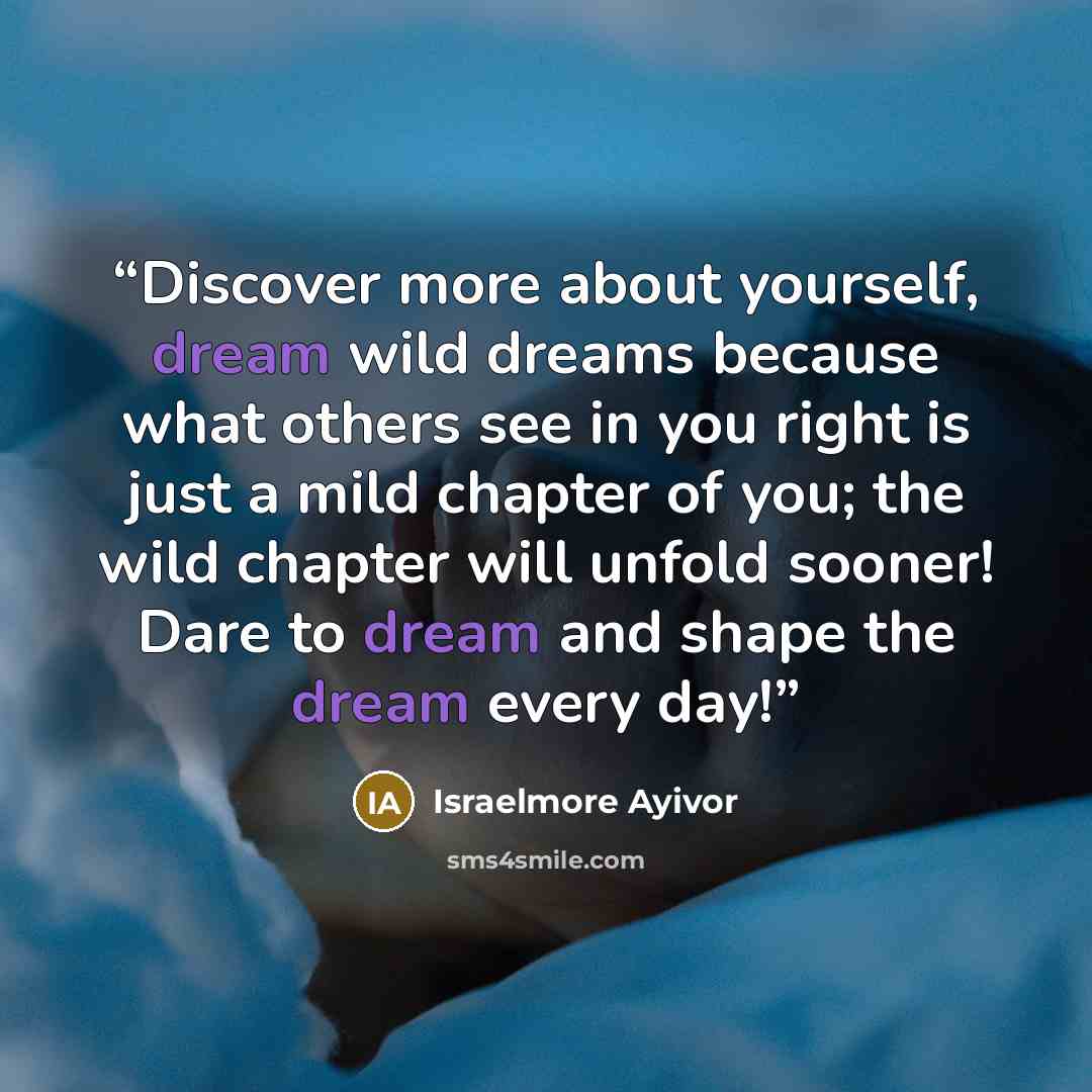 “Discover more about yourself, dream wild dreams because what others see in you right is just a mild chapter of you; the wild chapter will unfold sooner! Dare to dream and shape the dream every day!” quote by Israelmore Ayivor
