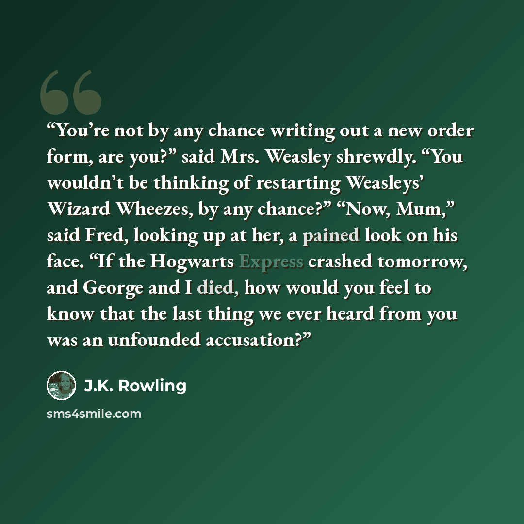 “You’re not by any chance writing out a new order form, are you?” said Mrs. Weasley shrewdly. “You wouldn’t be thinking of restarting Weasleys’ Wizard Wheezes, by any chance?” “Now, Mum,” said Fred, looking up at her, a pained look on his face. “If the Hogwarts Express crashed tomorrow, and George…” quote by J.K. Rowling