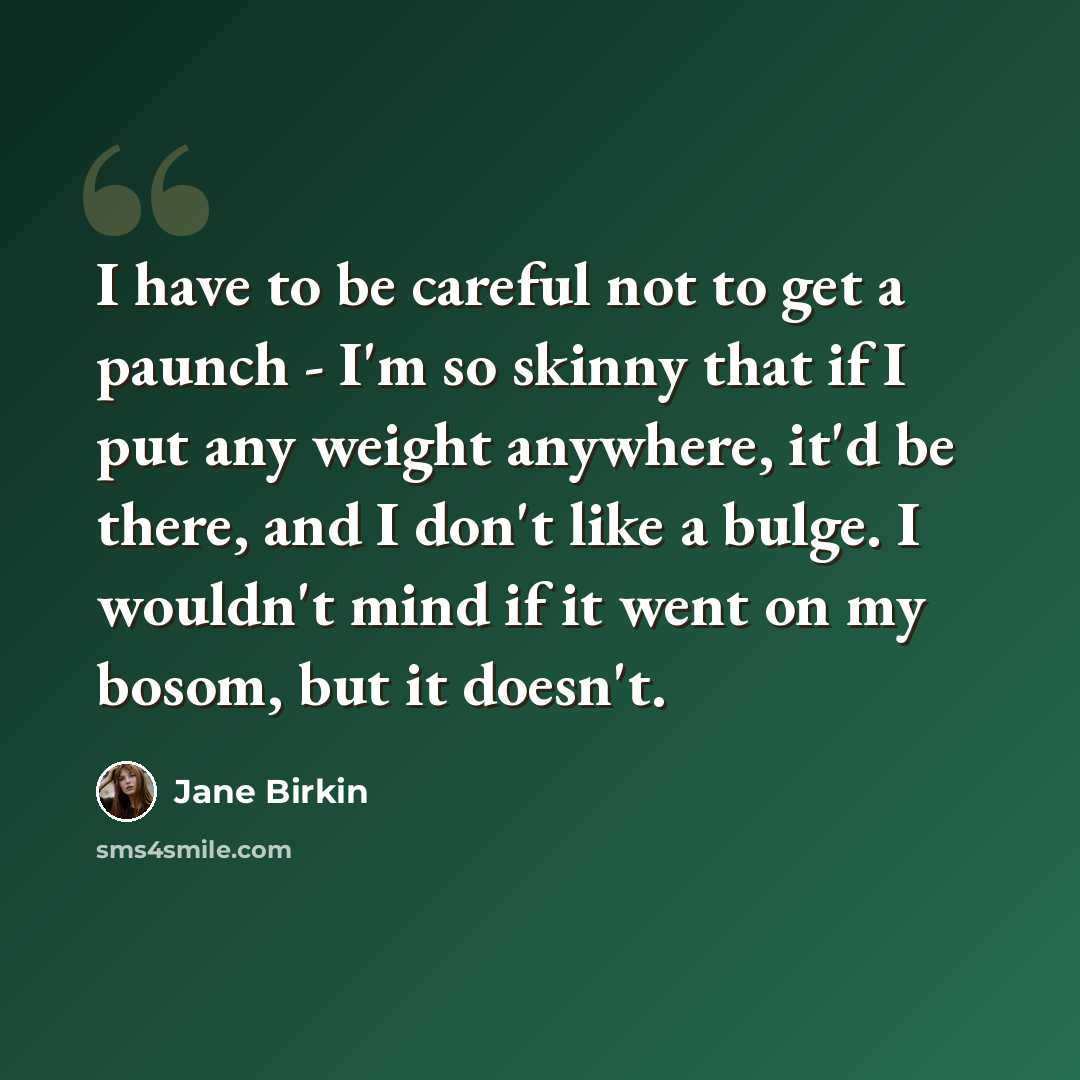 “I have to be careful not to get a paunch - I'm so skinny that if I put any weight anywhere, it'd be there, and I don't like a bulge. I wouldn't mind if it went on my bosom, but it doesn't.” quote by Jane Birkin
