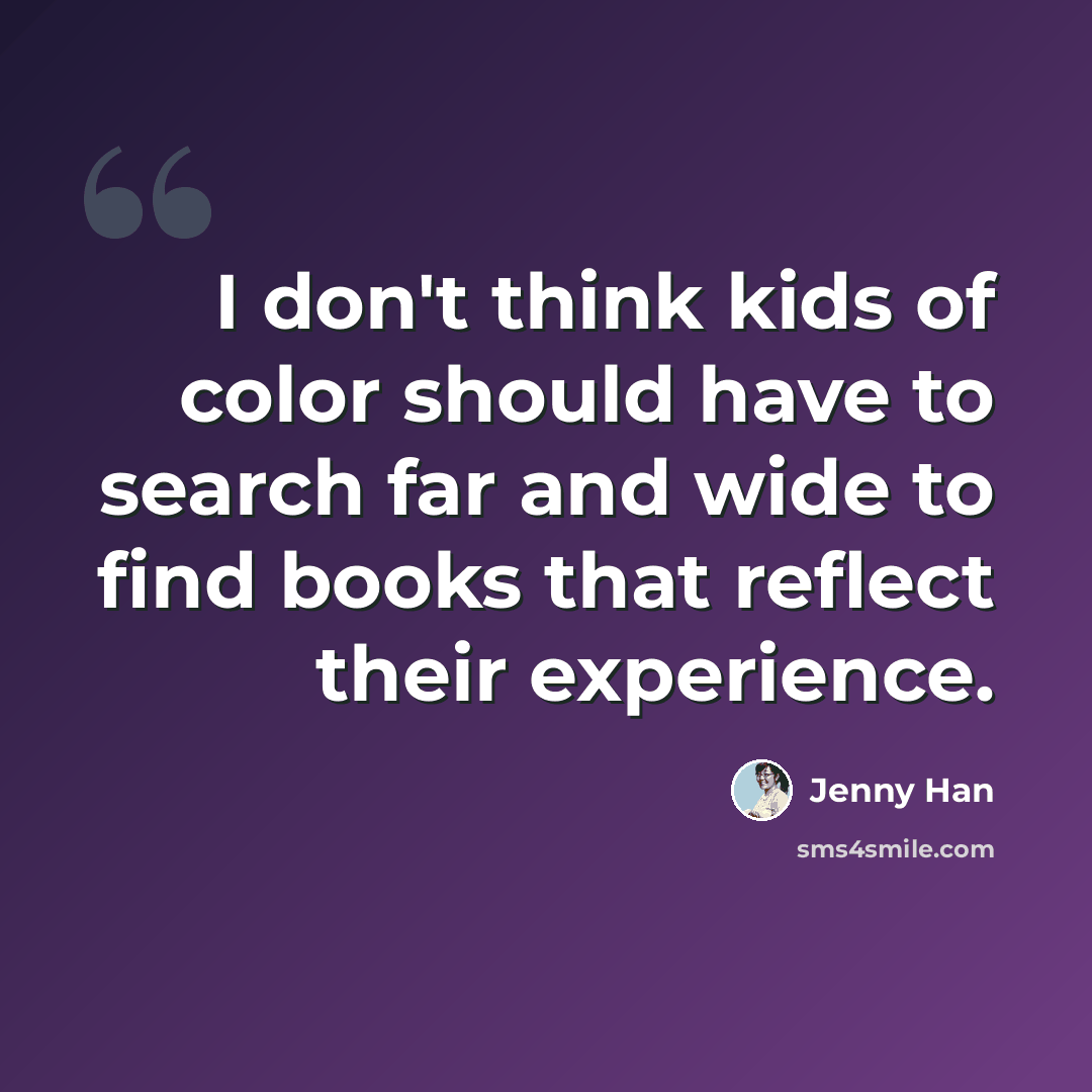 “I don't think kids of color should have to search far and wide to find books that reflect their experience.” quote by Jenny Han