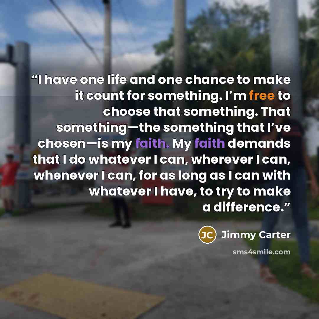 “I have one life and one chance to make it count for something. I’m free to choose that something. That something—the something that I’ve chosen—is my faith. My faith demands that I do whatever I can, wherever I can, whenever I can, for as long as I can with whatever I have, to try to make a…” quote by Jimmy Carter