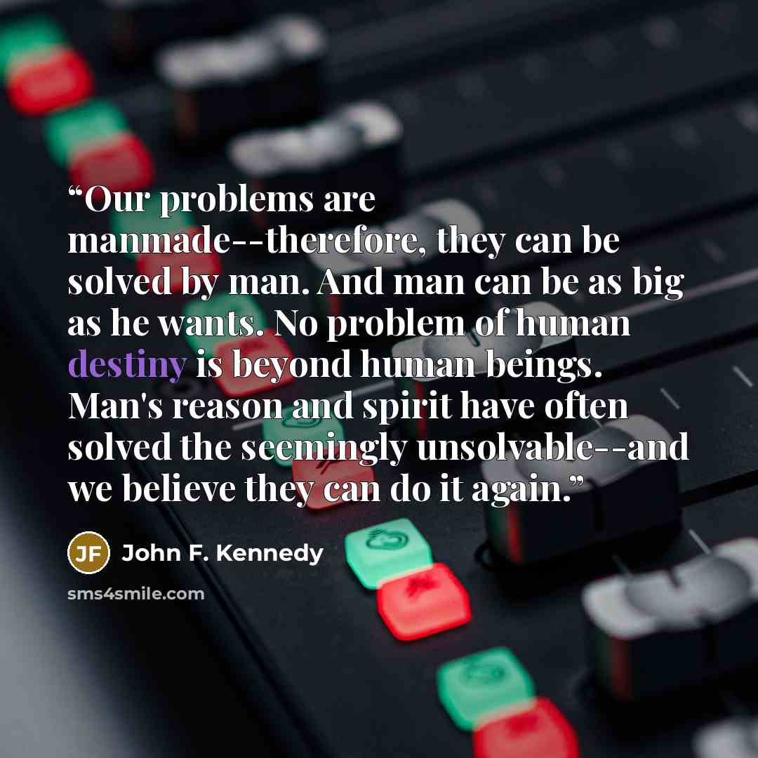“Our problems are manmade--therefore, they can be solved by man. And man can be as big as he wants. No problem of human destiny is beyond human beings. Man's reason and spirit have often solved the seemingly unsolvable--and we believe they can do it again.” quote by John F. Kennedy