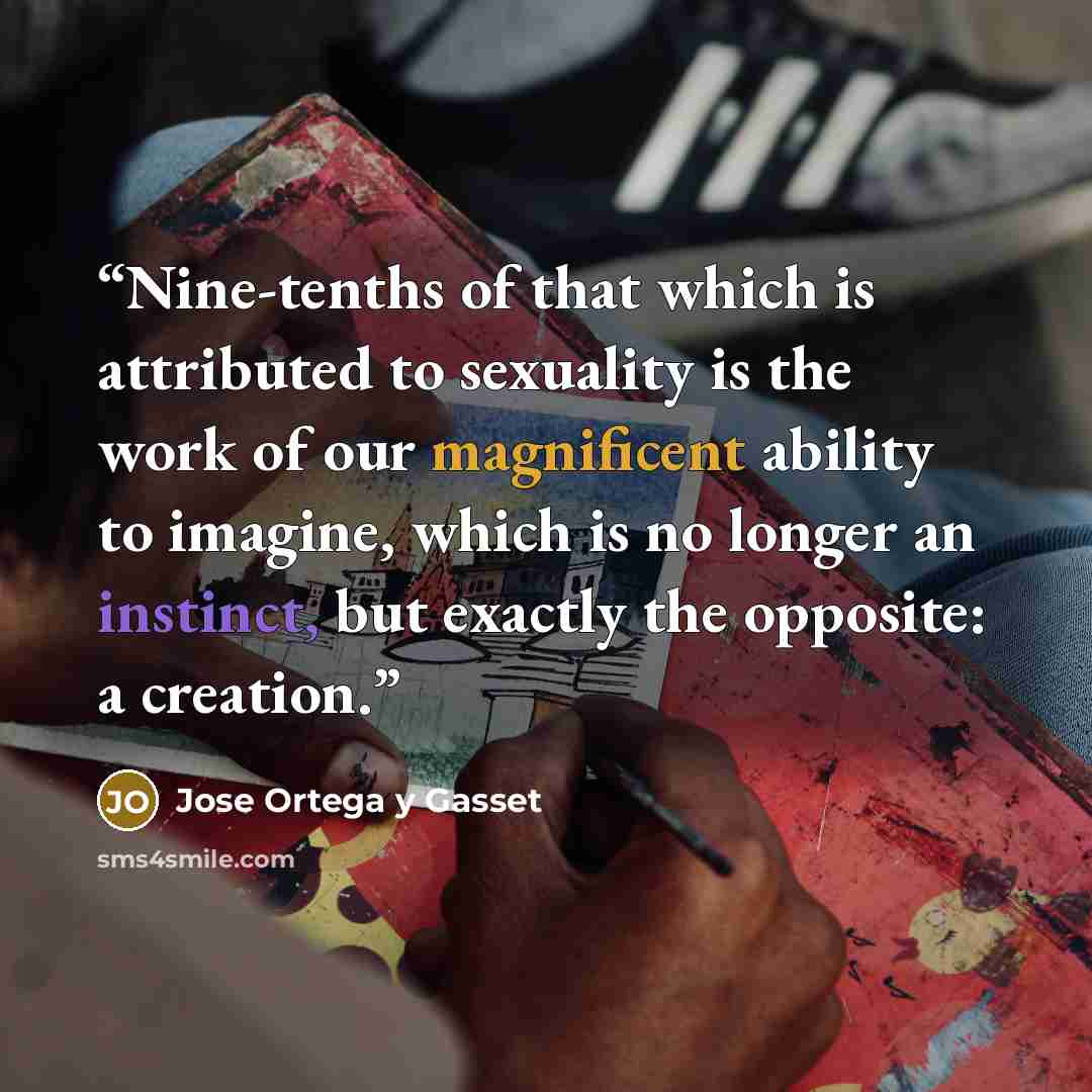 “Nine-tenths of that which is attributed to sexuality is the work of our magnificent ability to imagine, which is no longer an instinct, but exactly the opposite: a creation.” quote by José Ortega y Gasset