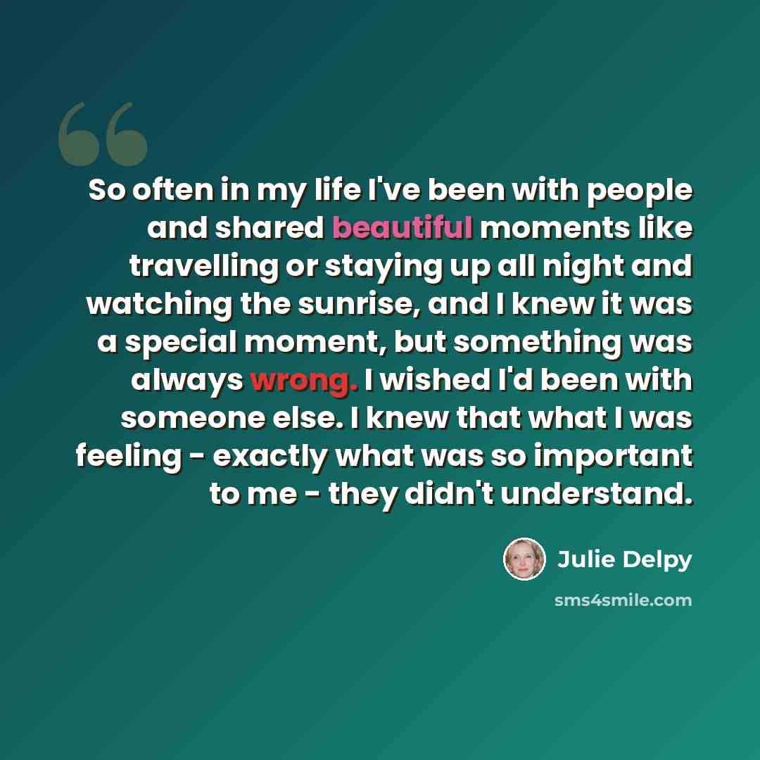 “So often in my life I've been with people and shared beautiful moments like travelling or staying up all night and watching the sunrise, and I knew it was a special moment, but something was always wrong. I wished I'd been with someone else. I knew that what I was feeling - exactly what was so…” quote by Julie Delpy