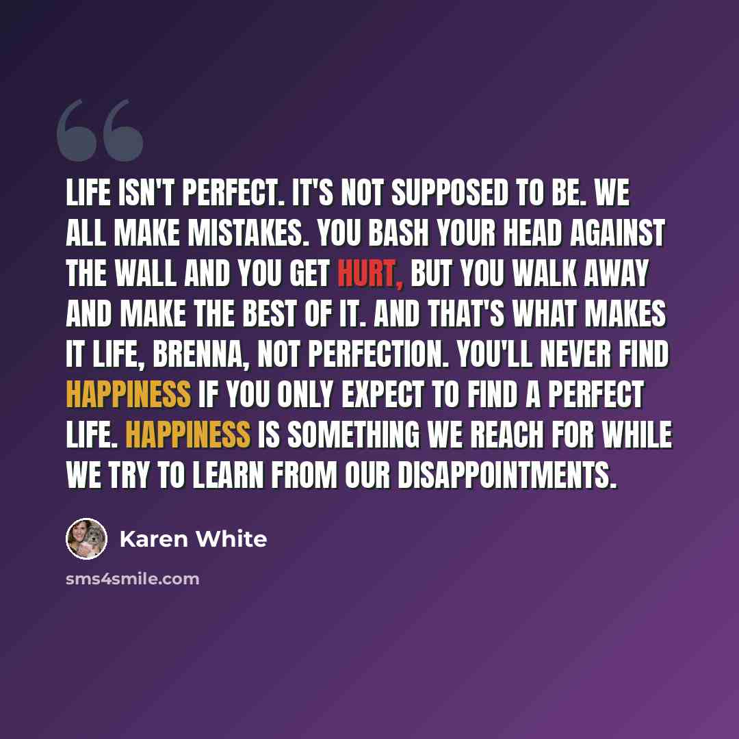 “Life isn't perfect. It's not supposed to be. We all make mistakes. You bash your head against the wall and you get hurt, but you walk away and make the best of it. And that's what makes it life, Brenna, not perfection. You'll never find happiness if you only expect to find a perfect life…” quote by Karen White