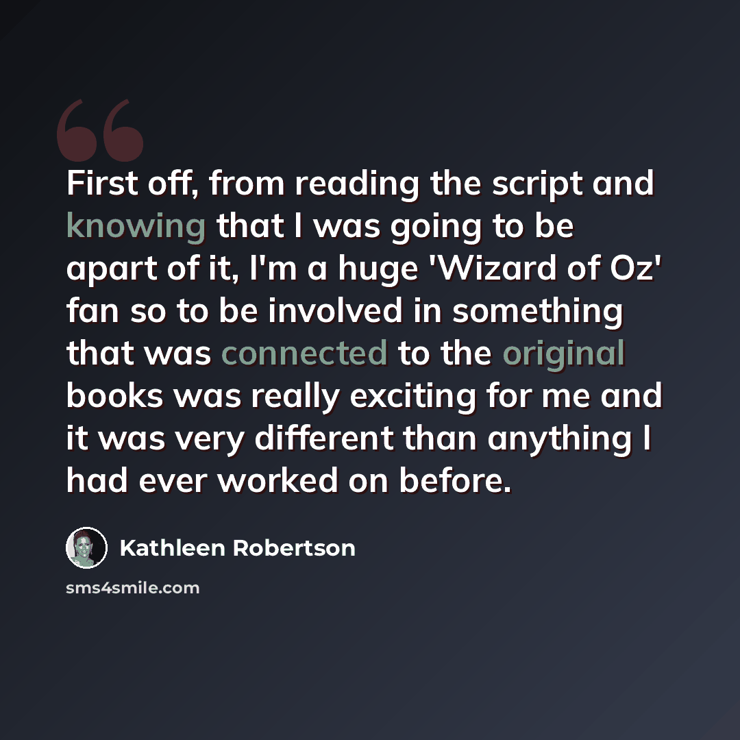 “First off, from reading the script and knowing that I was going to be apart of it, I'm a huge 'Wizard of Oz' fan so to be involved in something that was connected to the original books was really exciting for me and it was very different than anything I had ever worked on before.” quote by Kathleen Robertson