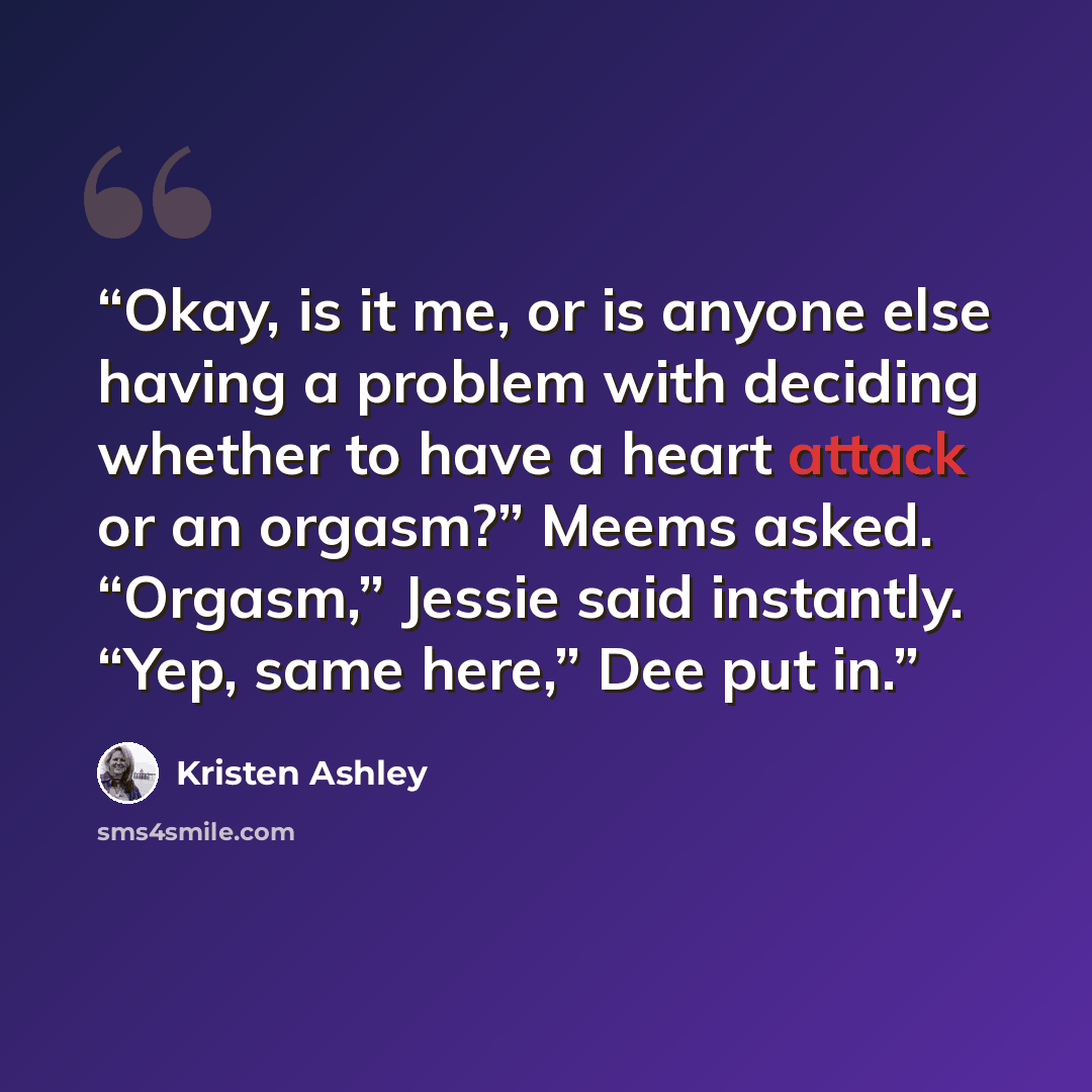 “Okay, is it me, or is anyone else having a problem with deciding whether to have a heart attack or an orgasm?” Meems asked. “Orgasm,” Jessie said instantly. “Yep, same here,” Dee put in.” quote by Kristen Ashley