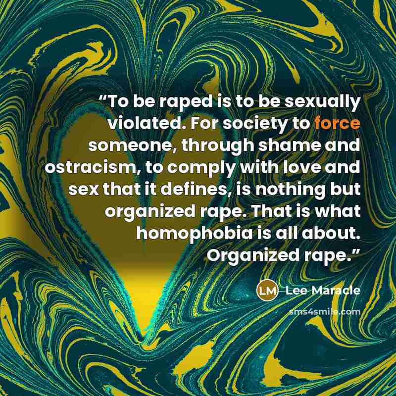 “To be raped is to be sexually violated. For society to force someone, through shame and ostracism, to comply with love and sex that it defines, is nothing but organized rape. That is what homophobia is all about. Organized rape.” quote by Lee Maracle