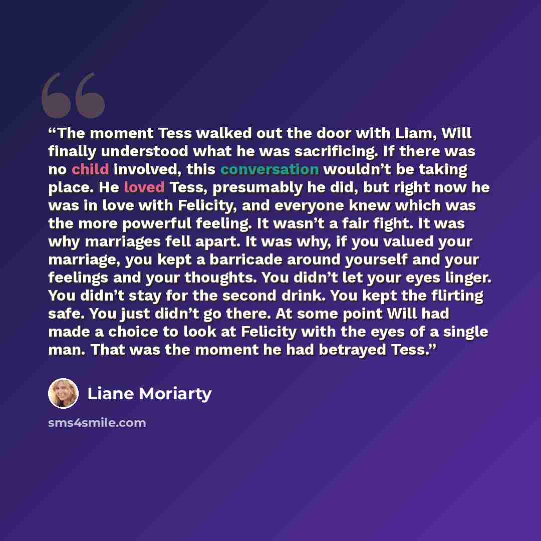 “The moment Tess walked out the door with Liam, Will finally understood what he was sacrificing. If there was no child involved, this conversation wouldn’t be taking place. He loved Tess, presumably he did, but right now he was in love with Felicity, and everyone knew which was the more powerful…” quote by Liane Moriarty