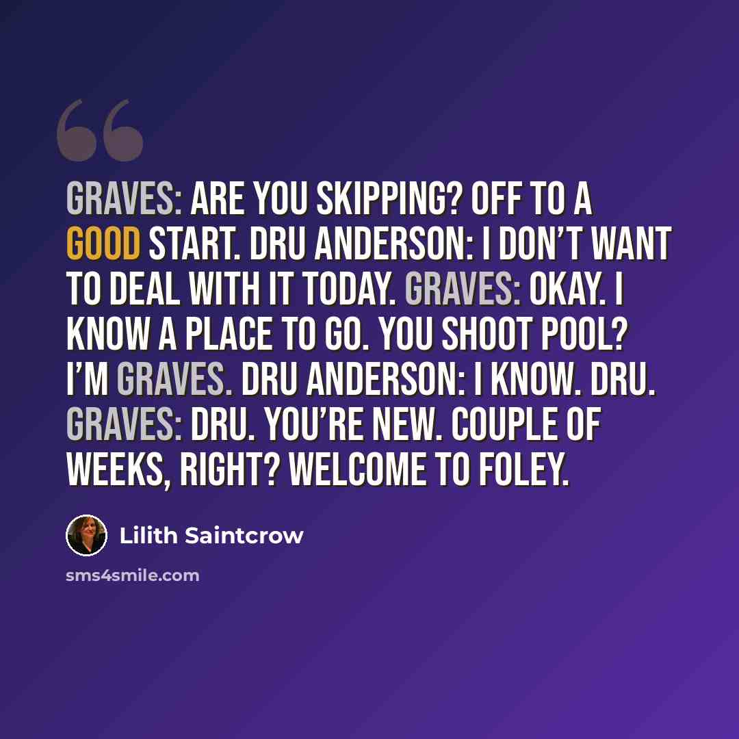 “Graves: Are you skipping? Off to a good start. Dru Anderson: I don’t want to deal with it today. Graves: Okay. I know a place to go. You shoot pool? I’m Graves. Dru Anderson: I know. Dru. Graves: Dru. You’re new. Couple of weeks, right? Welcome to Foley.” quote by Lilith Saintcrow