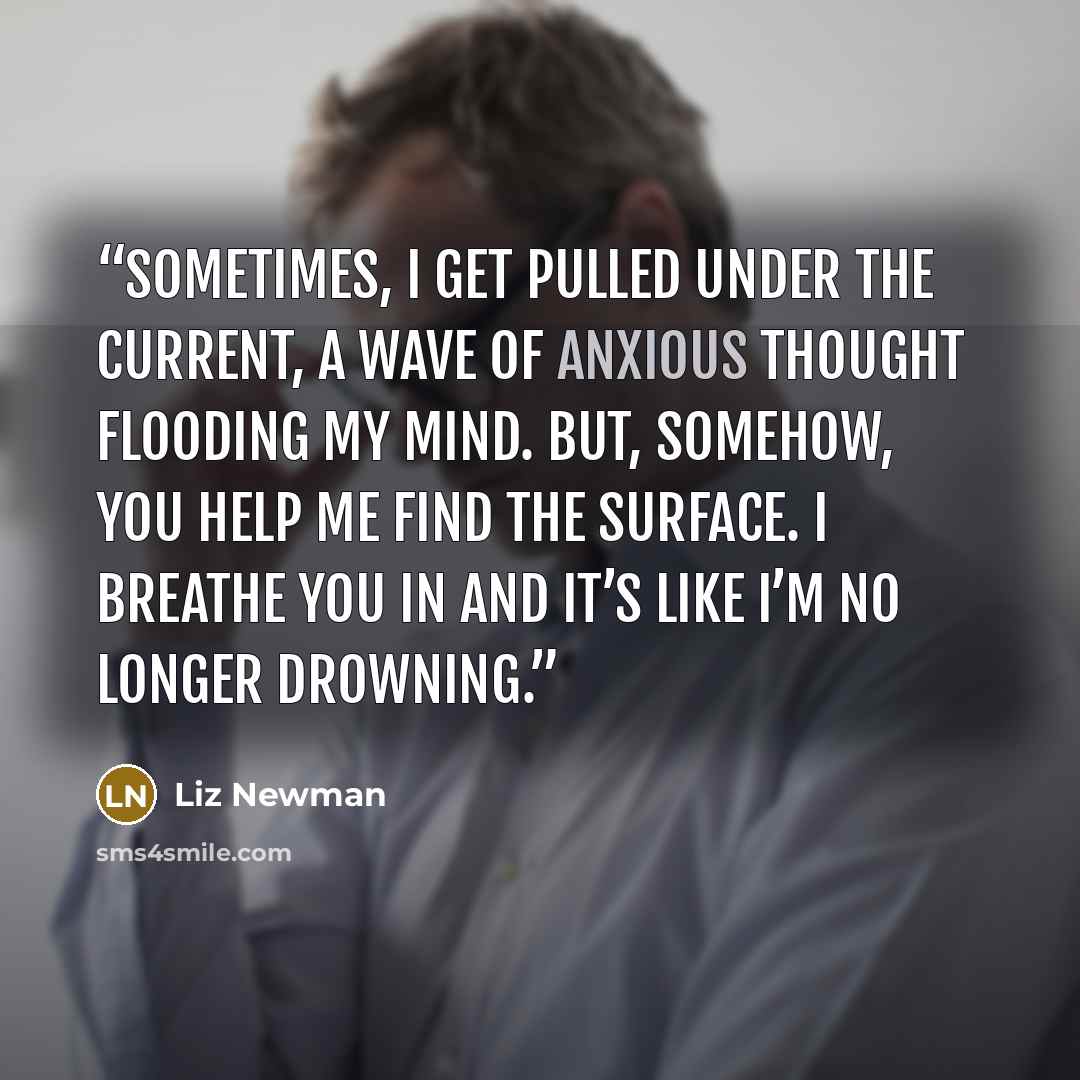“Sometimes, I get pulled under the current, a wave of anxious thought flooding my mind. But, somehow, you help me find the surface. I breathe you in and it’s like I’m no longer drowning.” quote by Liz Newman