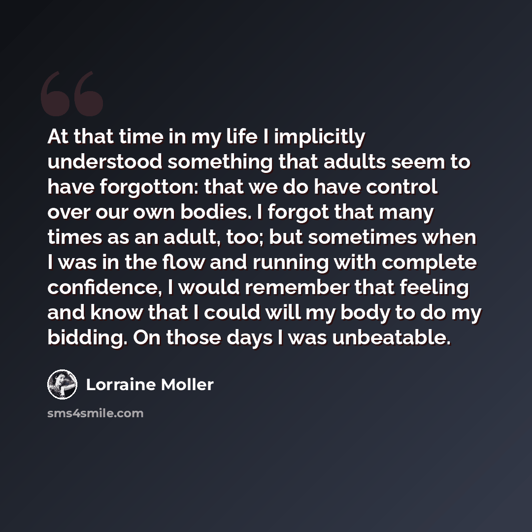 “At that time in my life I implicitly understood something that adults seem to have forgotton: that we do have control over our own bodies. I forgot that many times as an adult, too; but sometimes when I was in the flow and running with complete confidence, I would remember that feeling and know…” quote by Lorraine Moller