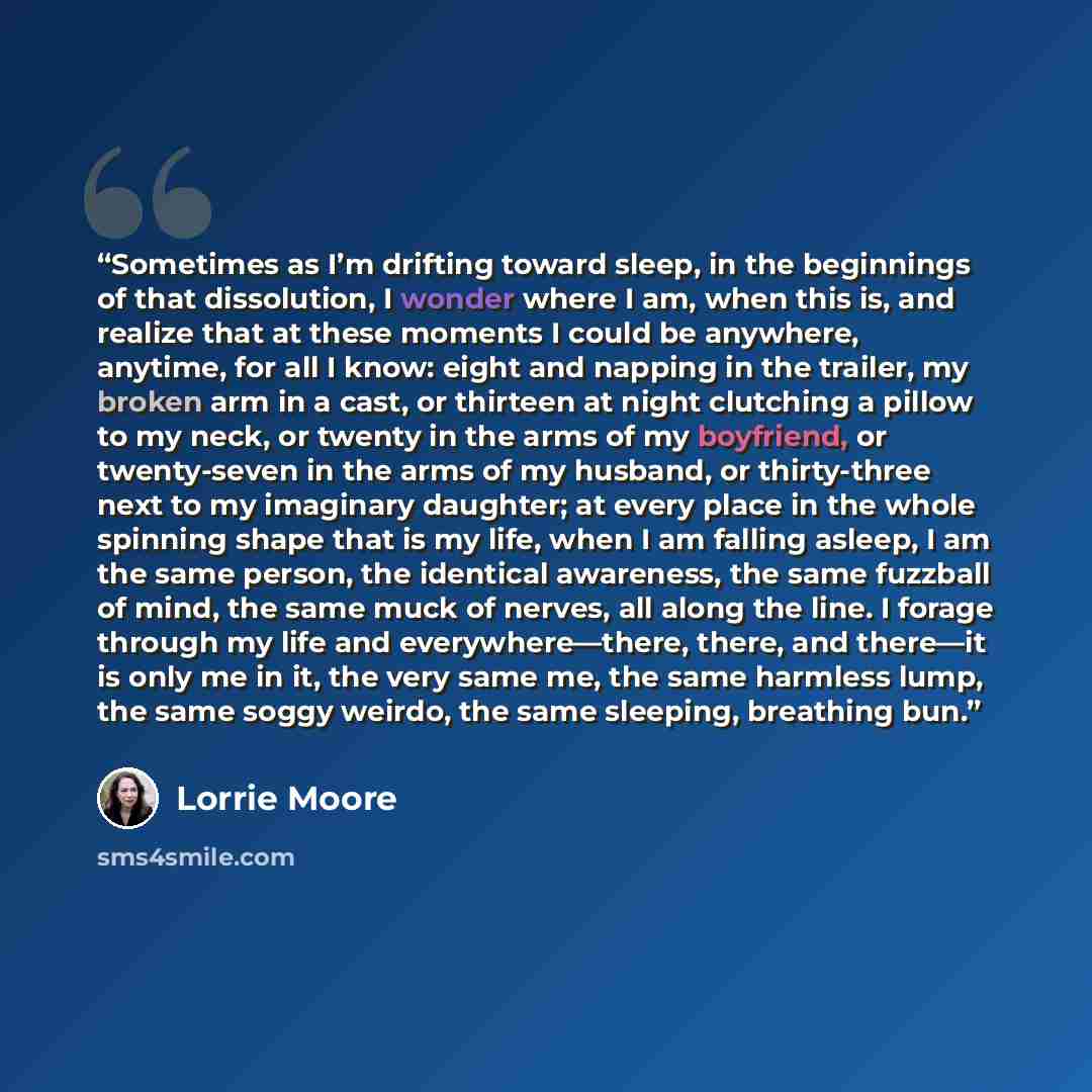 “Sometimes as I’m drifting toward sleep, in the beginnings of that dissolution, I wonder where I am, when this is, and realize that at these moments I could be anywhere, anytime, for all I know: eight and napping in the trailer, my broken arm in a cast, or thirteen at night clutching a pillow to my…” quote by Lorrie Moore