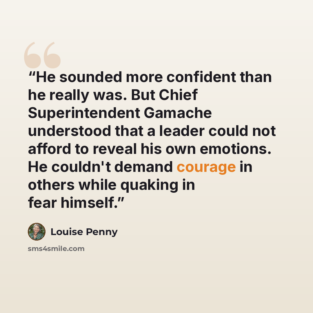 “He sounded more confident than he really was. But Chief Superintendent Gamache understood that a leader could not afford to reveal his own emotions. He couldn't demand courage in others while quaking in fear himself.” quote by Louise Penny