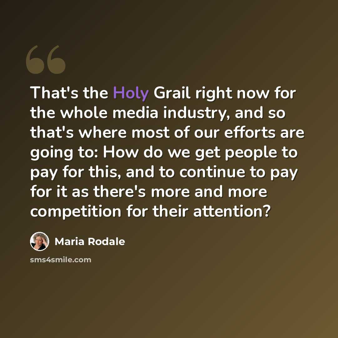 “That's the Holy Grail right now for the whole media industry, and so that's where most of our efforts are going to: How do we get people to pay for this, and to continue to pay for it as there's more and more competition for their attention?” quote by Maria Rodale