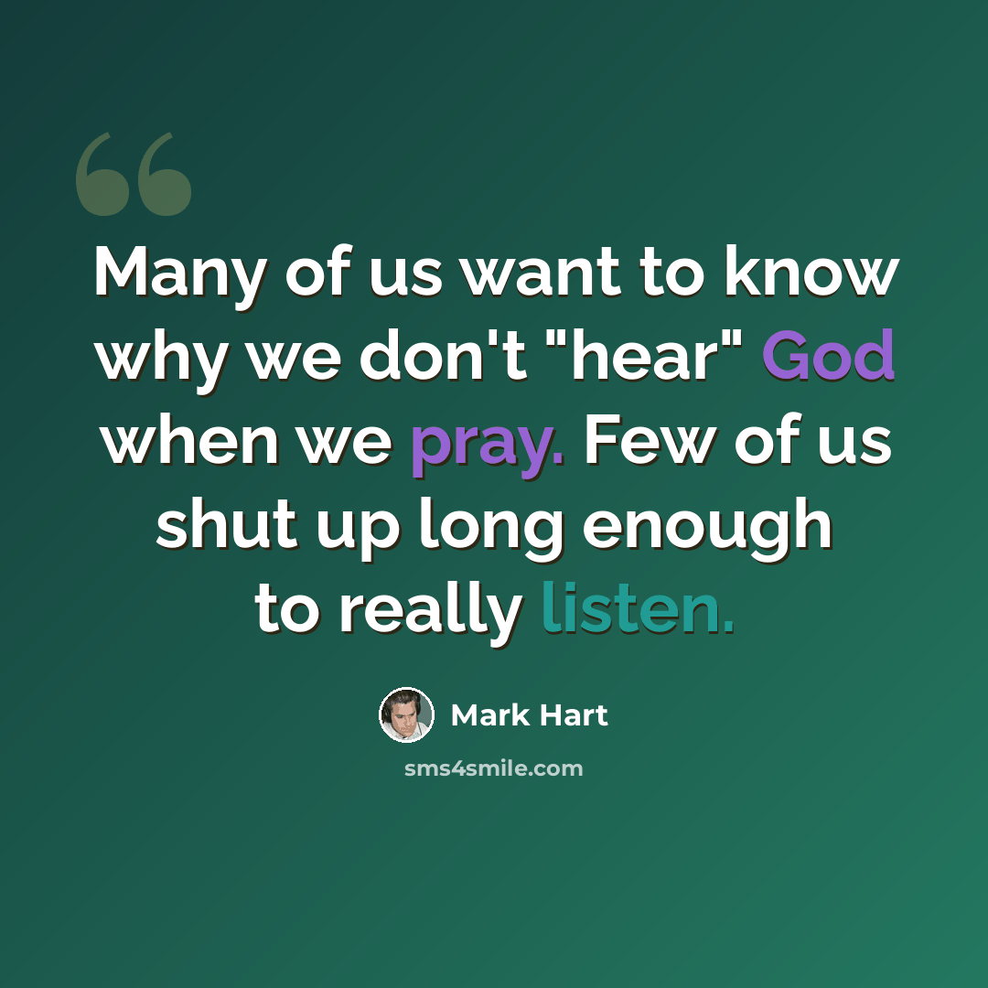 “Many of us want to know why we don't "hear" God when we pray. Few of us shut up long enough to really listen.” quote by Mark Hart