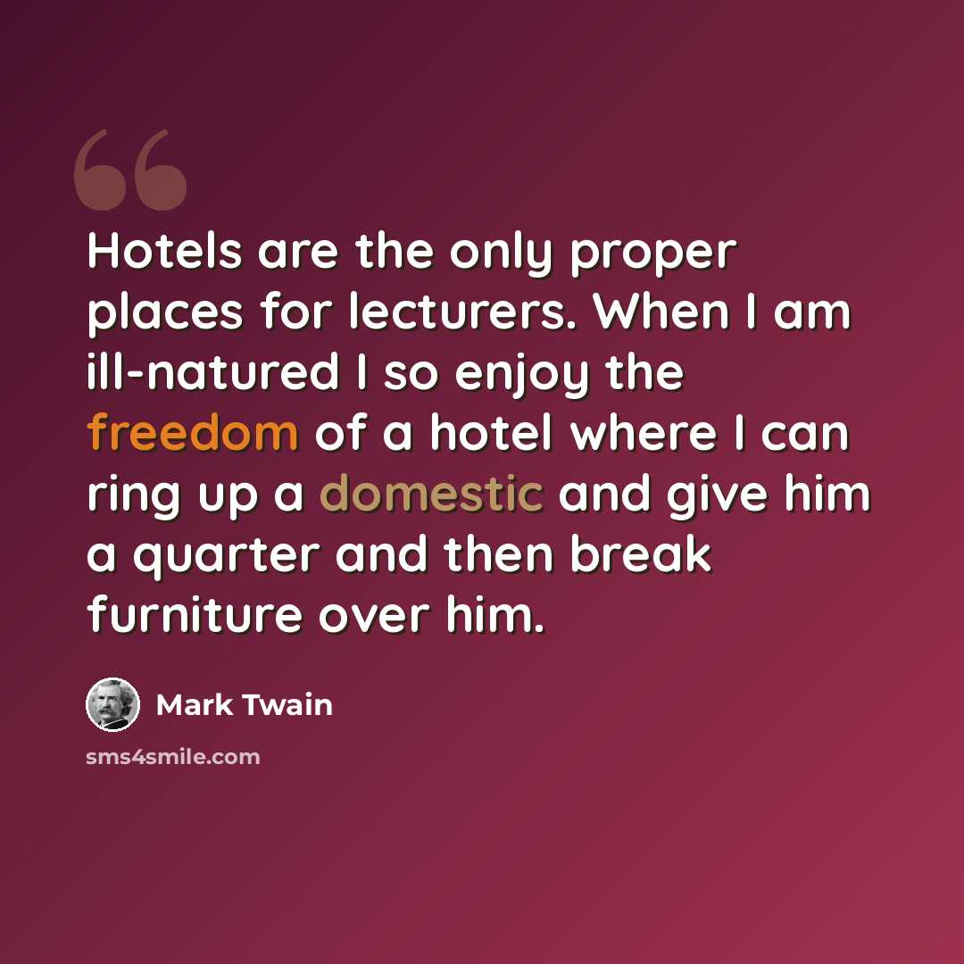 “Hotels are the only proper places for lecturers. When I am ill-natured I so enjoy the freedom of a hotel where I can ring up a domestic and give him a quarter and then break furniture over him.” quote by Mark Twain