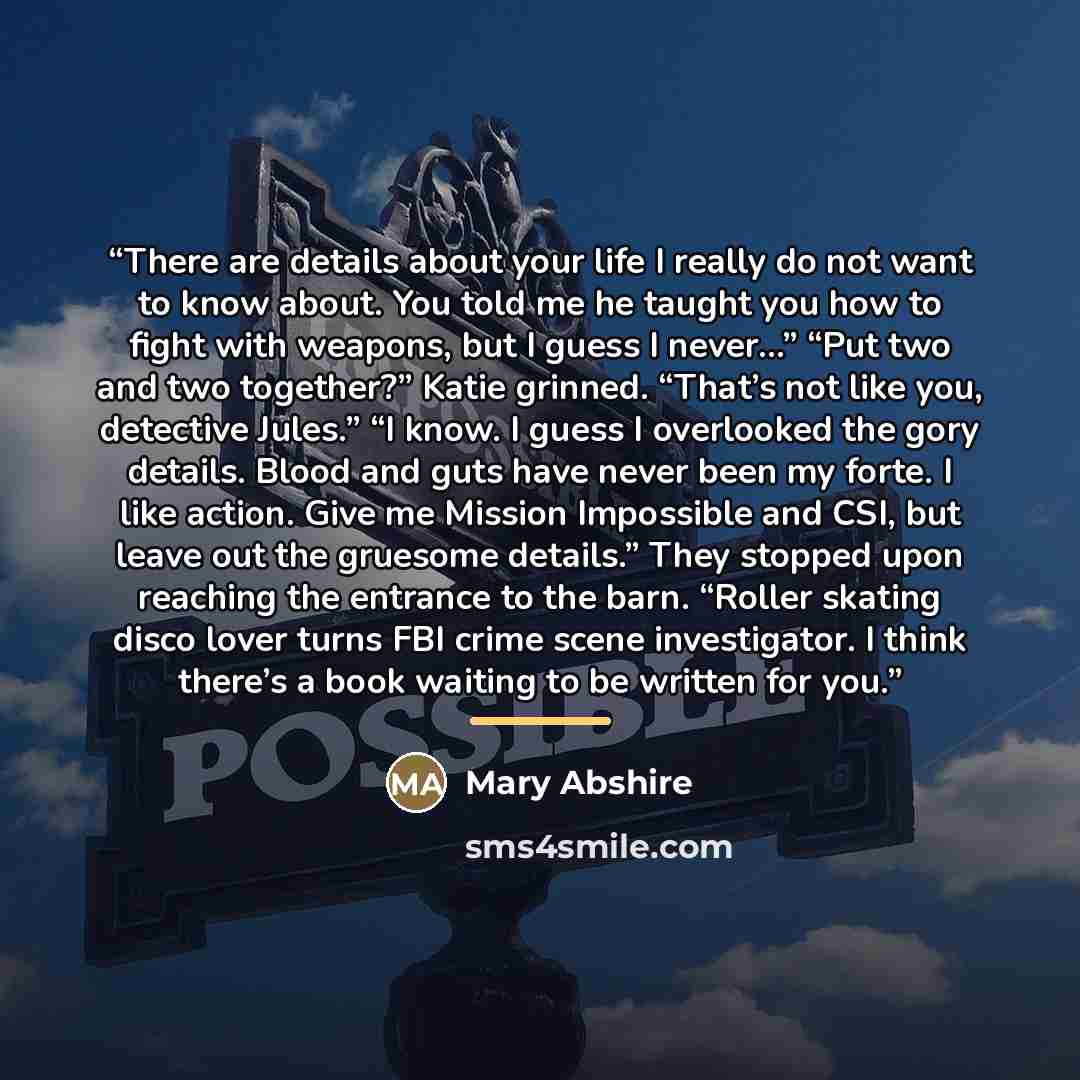 “There are details about your life I really do not want to know about. You told me he taught you how to fight with weapons, but I guess I never…” “Put two and two together?” Katie grinned. “That’s not like you, detective Jules.” “I know. I guess I overlooked the gory details. Blood and guts have…” quote by Mary Abshire