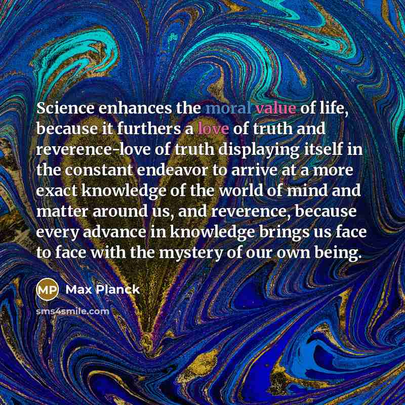 “Science enhances the moral value of life, because it furthers a love of truth and reverence-love of truth displaying itself in the constant endeavor to arrive at a more exact knowledge of the world of mind and matter around us, and reverence, because every advance in knowledge brings us face to…” quote by Max Planck