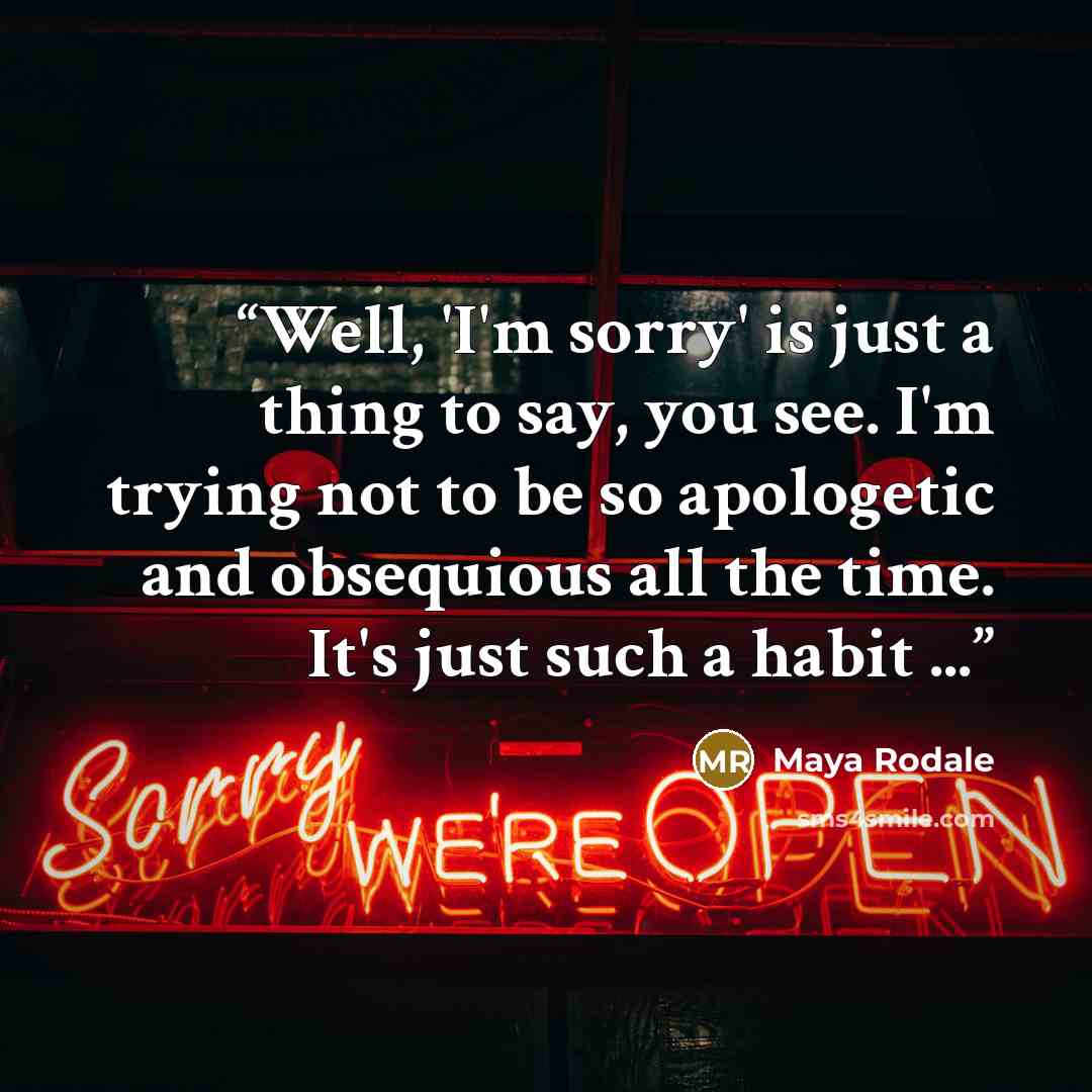 “Well, 'I'm sorry' is just a thing to say, you see. I'm trying not to be so apologetic and obsequious all the time. It's just such a habit ...” quote by Maya Rodale