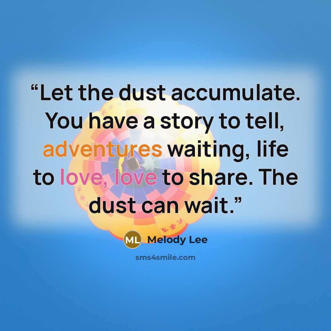 “Let the dust accumulate. You have a story to tell, adventures waiting, life to love, love to share. The dust can wait.” quote by Melody Lee