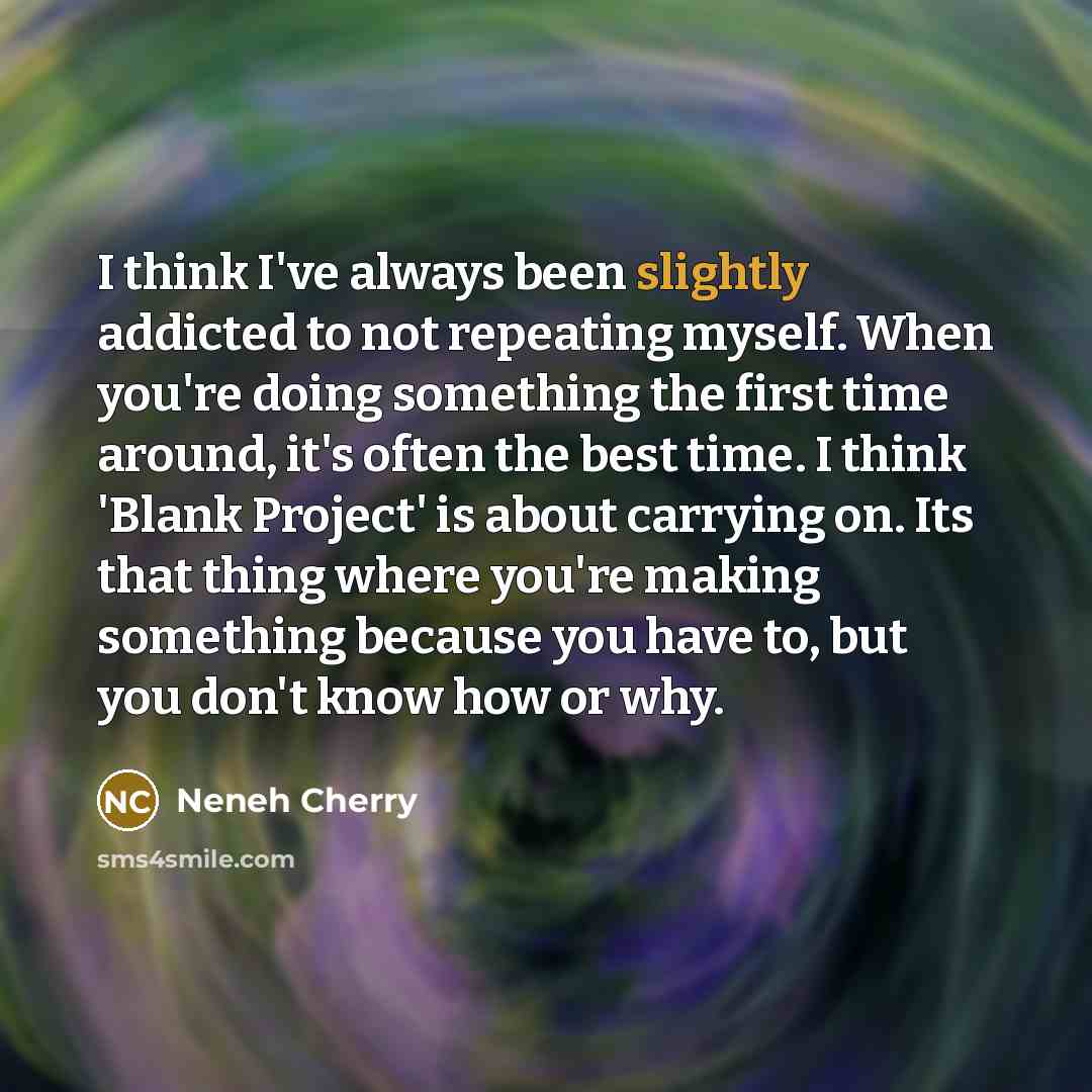 “I think I've always been slightly addicted to not repeating myself. When you're doing something the first time around, it's often the best time. I think 'Blank Project' is about carrying on. Its that thing where you're making something because you have to, but you don't know how or why.” quote by Neneh Cherry