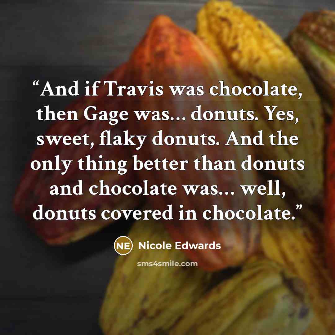 “And if Travis was chocolate, then Gage was… donuts. Yes, sweet, flaky donuts. And the only thing better than donuts and chocolate was… well, donuts covered in chocolate.” quote by Nicole Edwards
