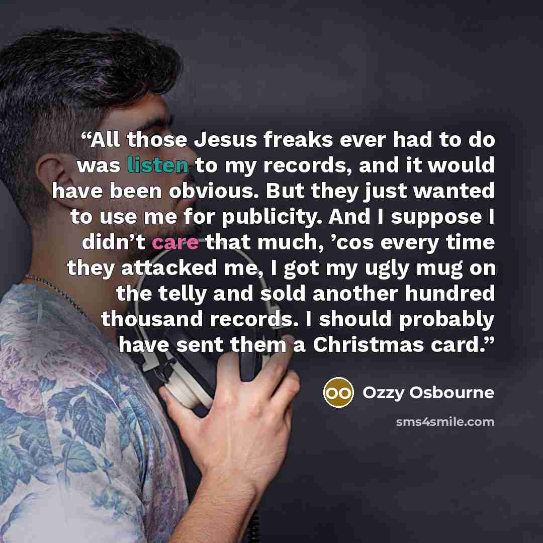 “All those Jesus freaks ever had to do was listen to my records, and it would have been obvious. But they just wanted to use me for publicity. And I suppose I didn’t care that much, ’cos every time they attacked me, I got my ugly mug on the telly and sold another hundred thousand records. I should…” quote by Ozzy Osbourne