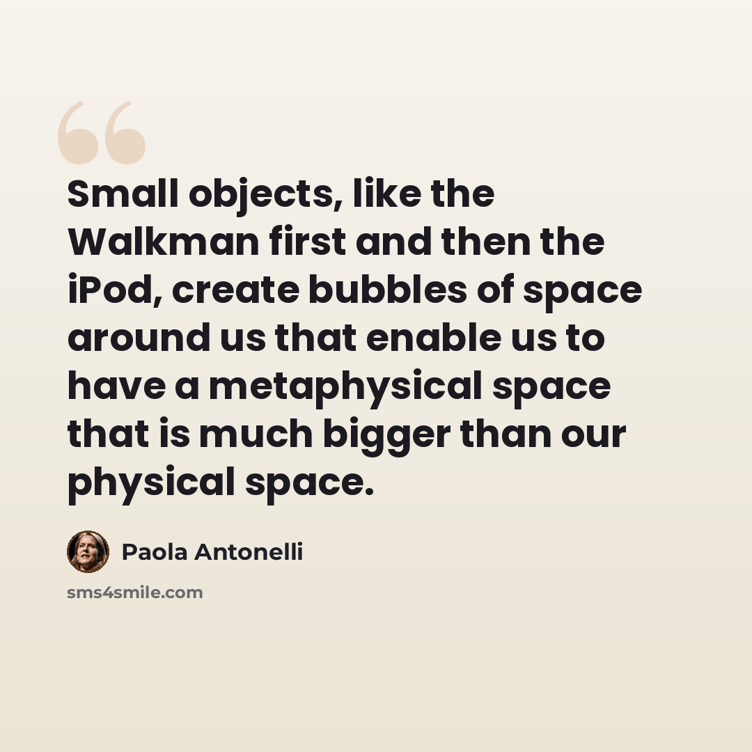 “Small objects, like the Walkman first and then the iPod, create bubbles of space around us that enable us to have a metaphysical space that is much bigger than our physical space.” quote by Paola Antonelli