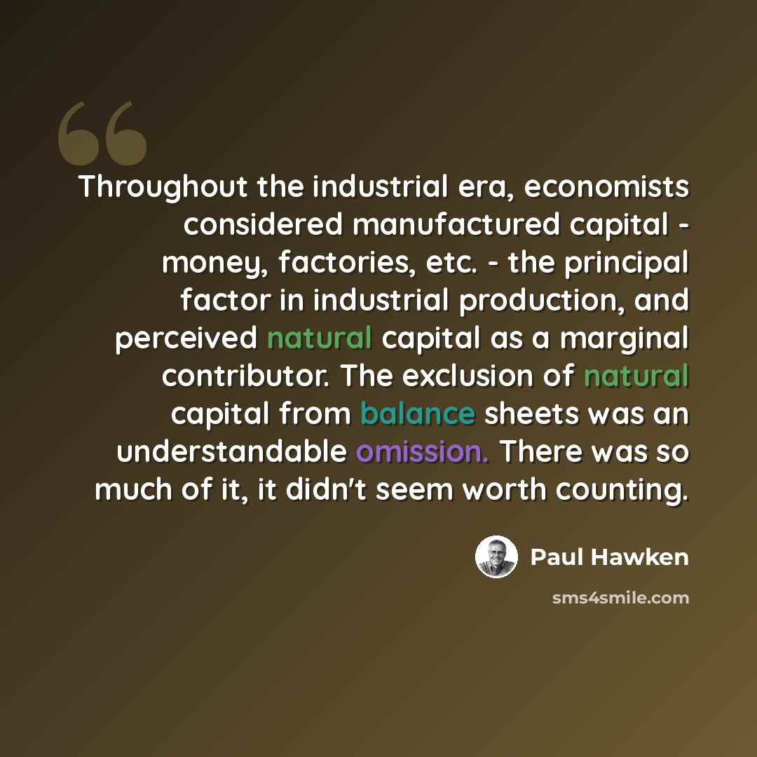 “Throughout the industrial era, economists considered manufactured capital - money, factories, etc. - the principal factor in industrial production, and perceived natural capital as a marginal contributor. The exclusion of natural capital from balance sheets was an understandable omission. There…” quote by Paul Hawken
