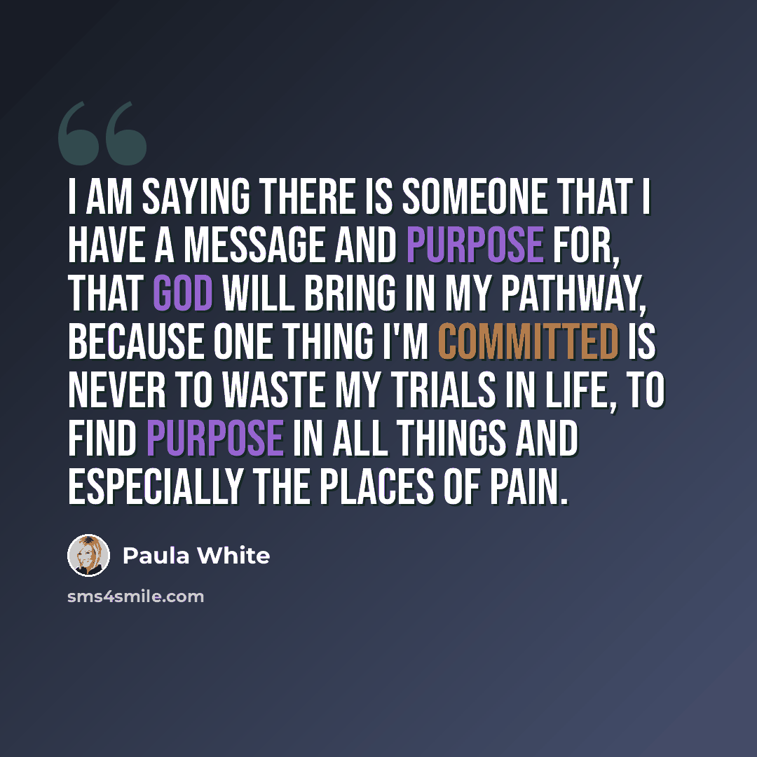 “I am saying there is someone that I have a message and purpose for, that God will bring in my pathway, because one thing I'm committed is never to waste my trials in life, to find purpose in all things and especially the places of pain.” quote by Paula White