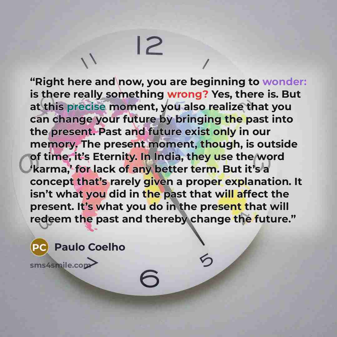 “Right here and now, you are beginning to wonder: is there really something wrong? Yes, there is. But at this precise moment, you also realize that you can change your future by bringing the past into the present. Past and future exist only in our memory. The present moment, though, is outside of…” quote by Paulo Coelho
