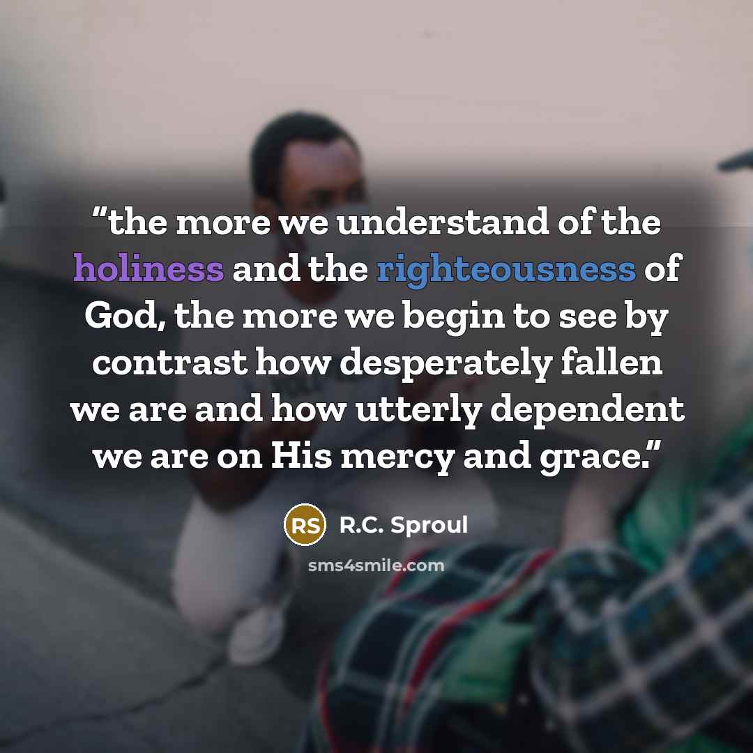 “the more we understand of the holiness and the righteousness of God, the more we begin to see by contrast how desperately fallen we are and how utterly dependent we are on His mercy and grace.” quote by R.C. Sproul