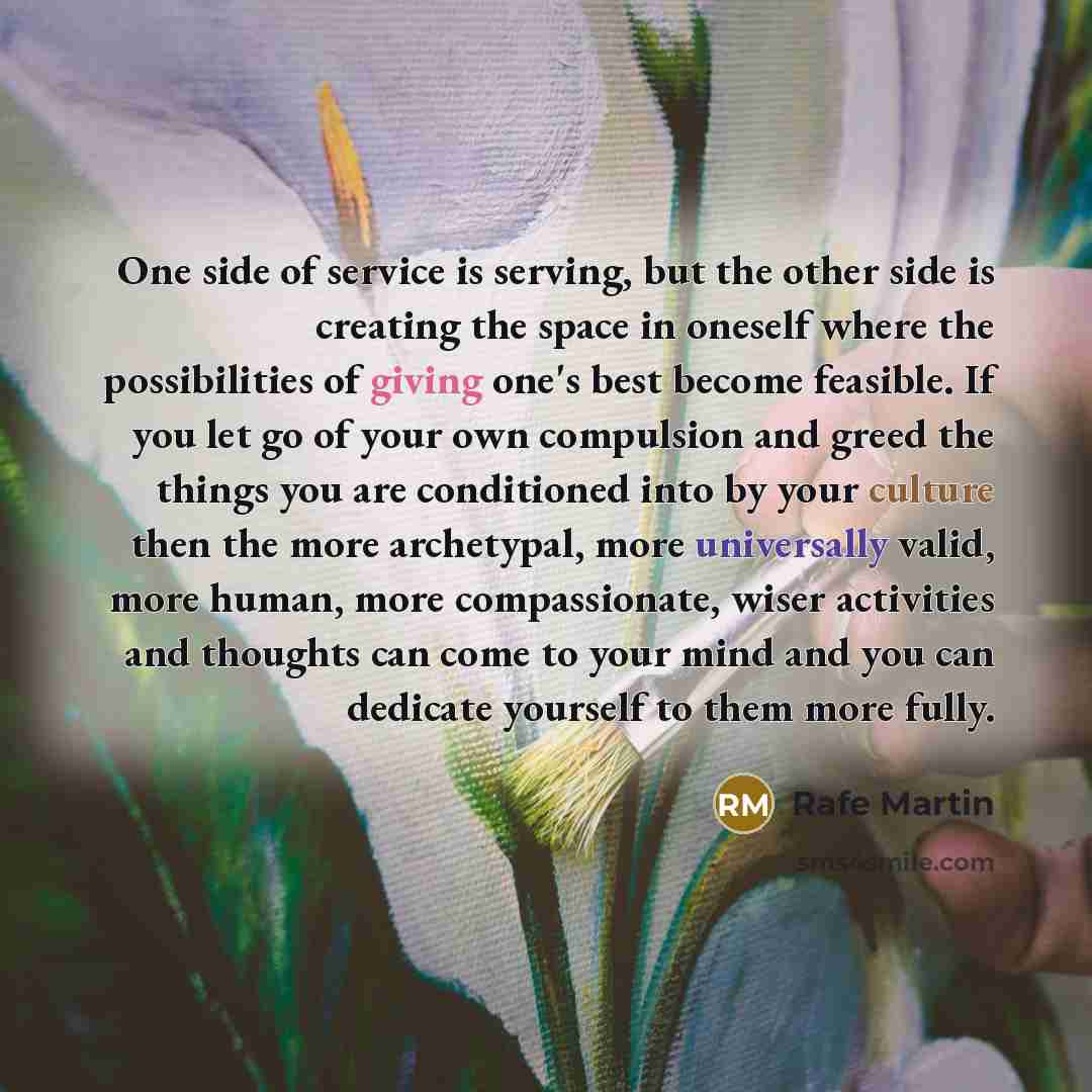 “One side of service is serving, but the other side is creating the space in oneself where the possibilities of giving one's best become feasible. If you let go of your own compulsion and greed the things you are conditioned into by your culture then the more archetypal, more universally valid…” quote by Rafe Martin