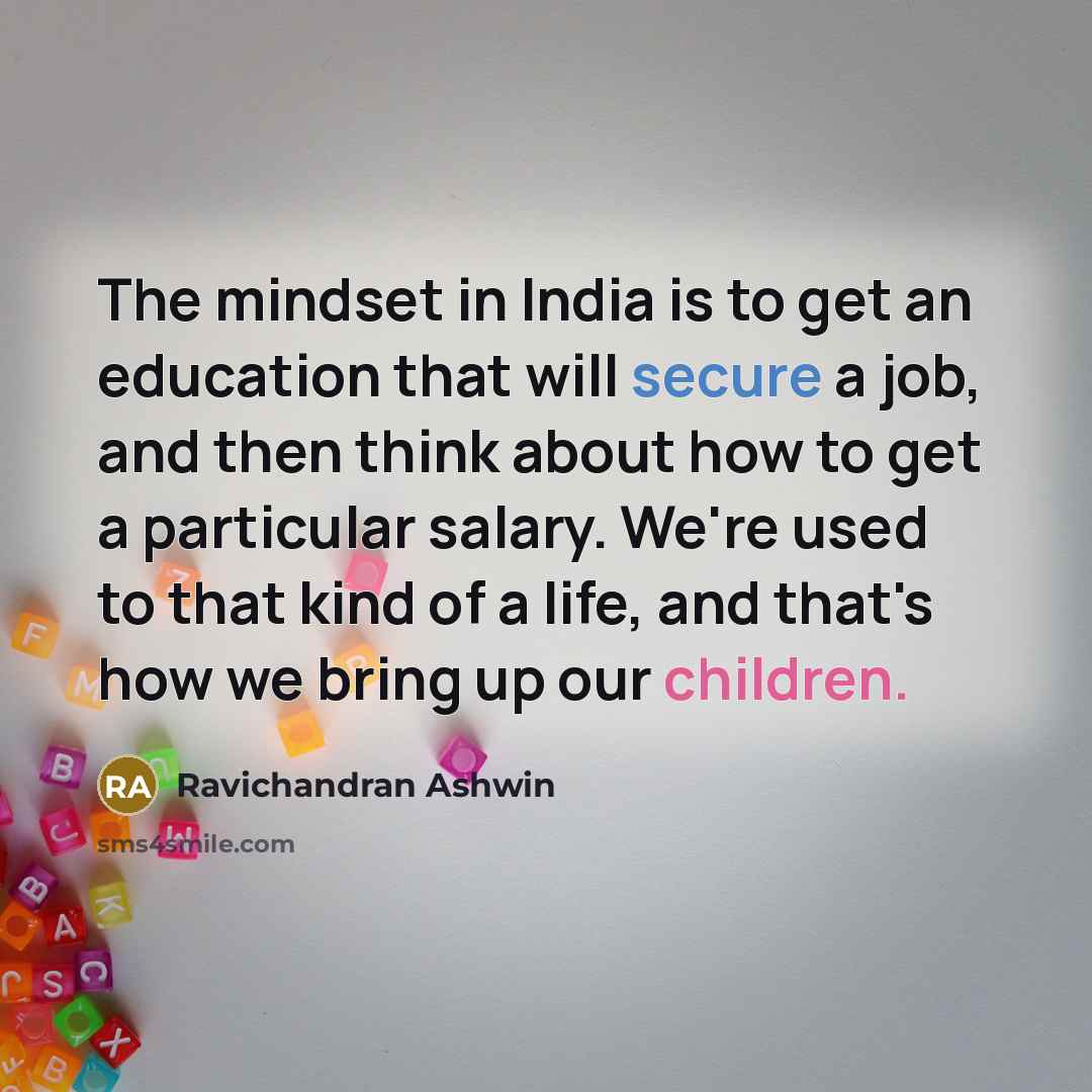 “The mindset in India is to get an education that will secure a job, and then think about how to get a particular salary. We're used to that kind of a life, and that's how we bring up our children.” quote by Ravichandran Ashwin