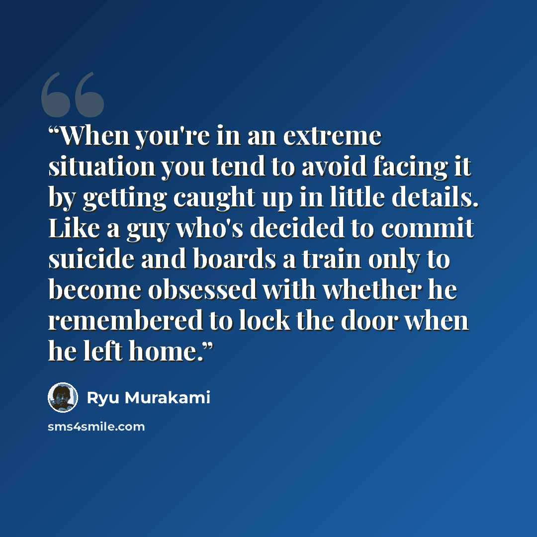 “When you're in an extreme situation you tend to avoid facing it by getting caught up in little details. Like a guy who's decided to commit suicide and boards a train only to become obsessed with whether he remembered to lock the door when he left home.” quote by Ryū Murakami