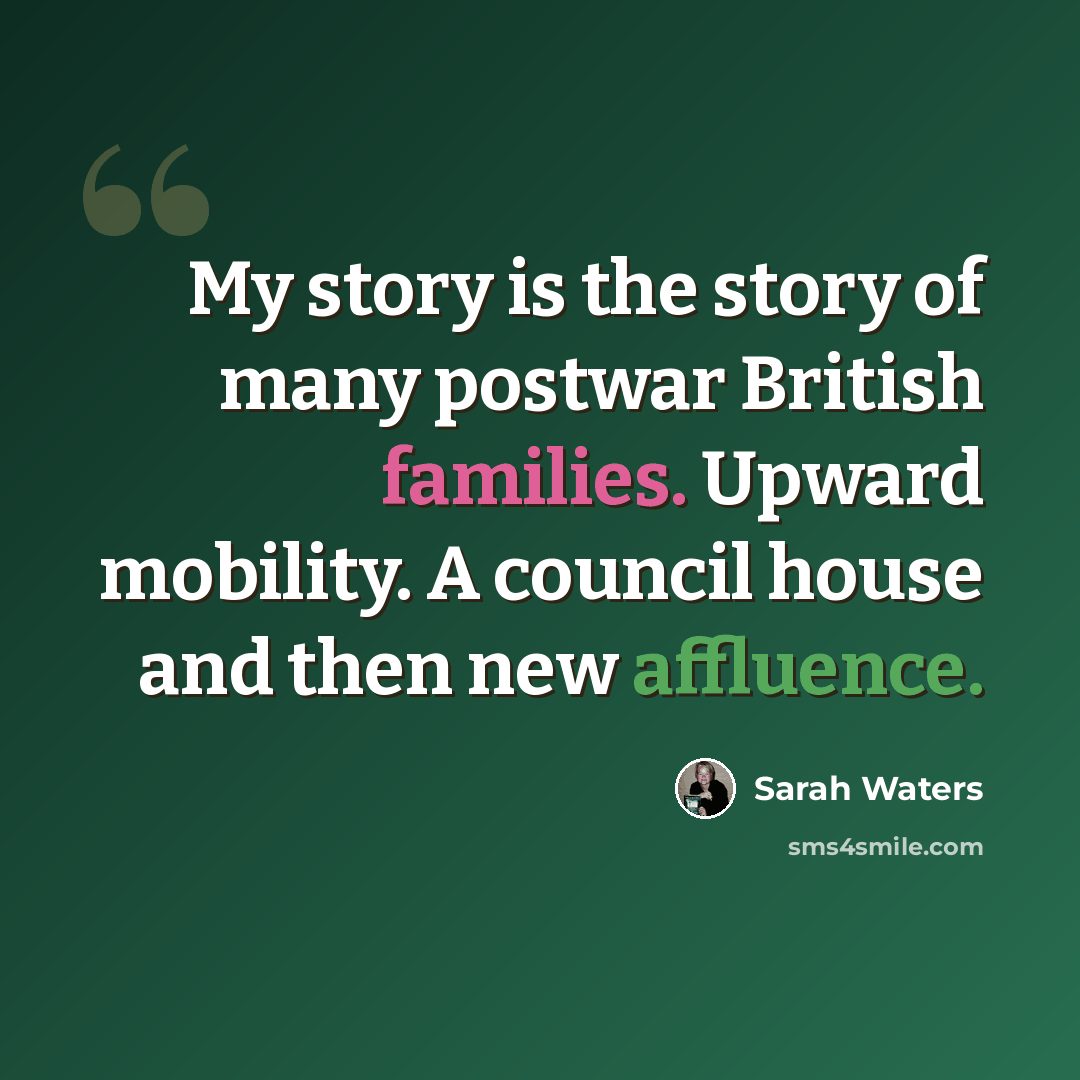 “My story is the story of many postwar British families. Upward mobility. A council house and then new affluence.” quote by Sarah Waters