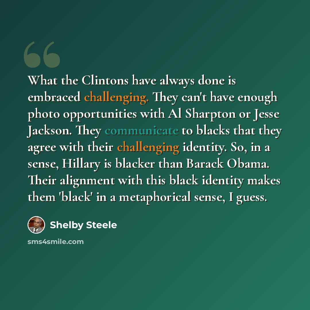 “What the Clintons have always done is embraced challenging. They can't have enough photo opportunities with Al Sharpton or Jesse Jackson. They communicate to blacks that they agree with their challenging identity. So, in a sense, Hillary is blacker than Barack Obama. Their alignment with this…” quote by Shelby Steele