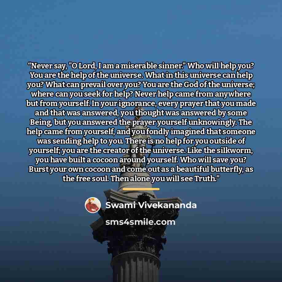 “Never say, "O Lord, I am a miserable sinner." Who will help you? You are the help of the universe. What in this universe can help you? What can prevail over you? You are the God of the universe; where can you seek for help? Never help came from anywhere but from yourself. In your ignorance, every…” quote by Swami Vivekananda