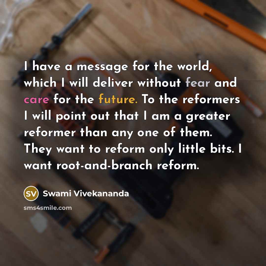 “I have a message for the world, which I will deliver without fear and care for the future. To the reformers I will point out that I am a greater reformer than any one of them. They want to reform only little bits. I want root-and-branch reform.” quote by Swami Vivekananda