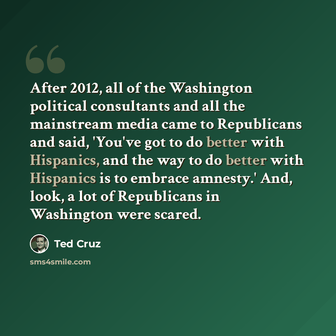“After 2012, all of the Washington political consultants and all the mainstream media came to Republicans and said, 'You've got to do better with Hispanics, and the way to do better with Hispanics is to embrace amnesty.' And, look, a lot of Republicans in Washington were scared.” quote by Ted Cruz