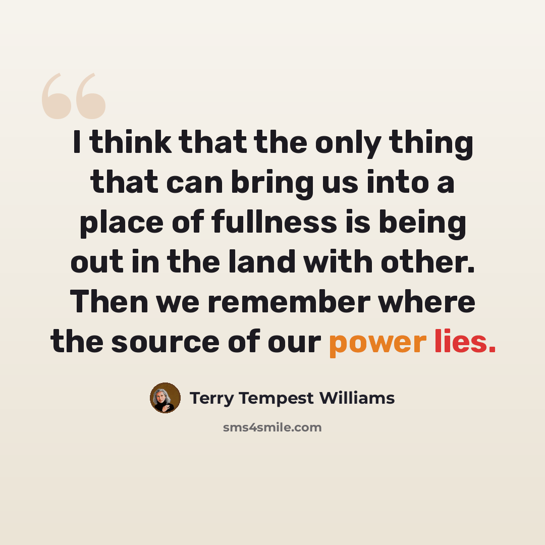 “I think that the only thing that can bring us into a place of fullness is being out in the land with other. Then we remember where the source of our power lies.” quote by Terry Tempest Williams