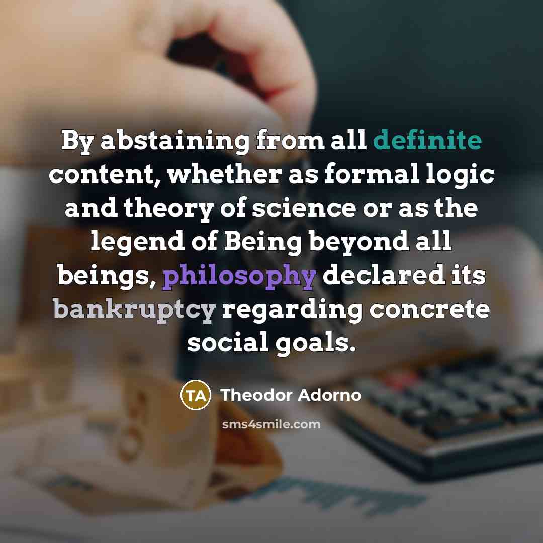 “By abstaining from all definite content, whether as formal logic and theory of science or as the legend of Being beyond all beings, philosophy declared its bankruptcy regarding concrete social goals.” quote by Theodor Adorno