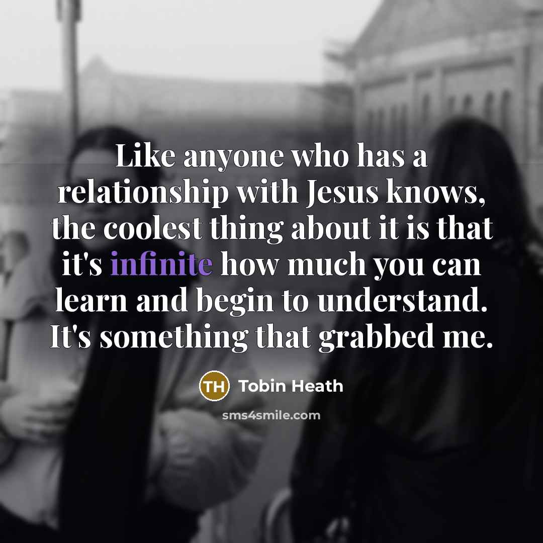 “Like anyone who has a relationship with Jesus knows, the coolest thing about it is that it's infinite how much you can learn and begin to understand. It's something that grabbed me.” quote by Tobin Heath