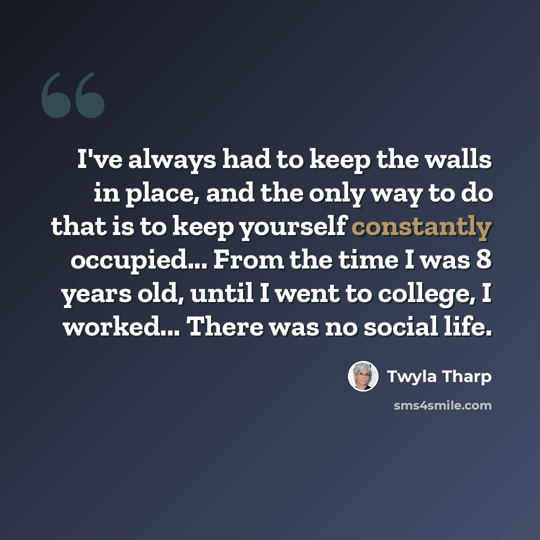 “I've always had to keep the walls in place, and the only way to do that is to keep yourself constantly occupied... From the time I was 8 years old, until I went to college, I worked... There was no social life.” quote by Twyla Tharp