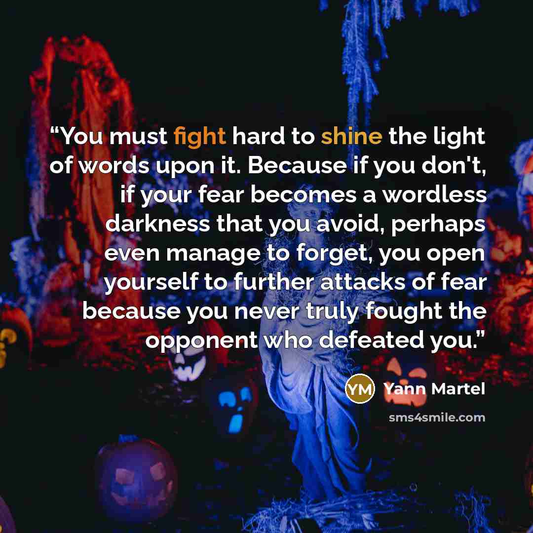 “You must fight hard to shine the light of words upon it. Because if you don't, if your fear becomes a wordless darkness that you avoid, perhaps even manage to forget, you open yourself to further attacks of fear because you never truly fought the opponent who defeated you.” quote by Yann Martel